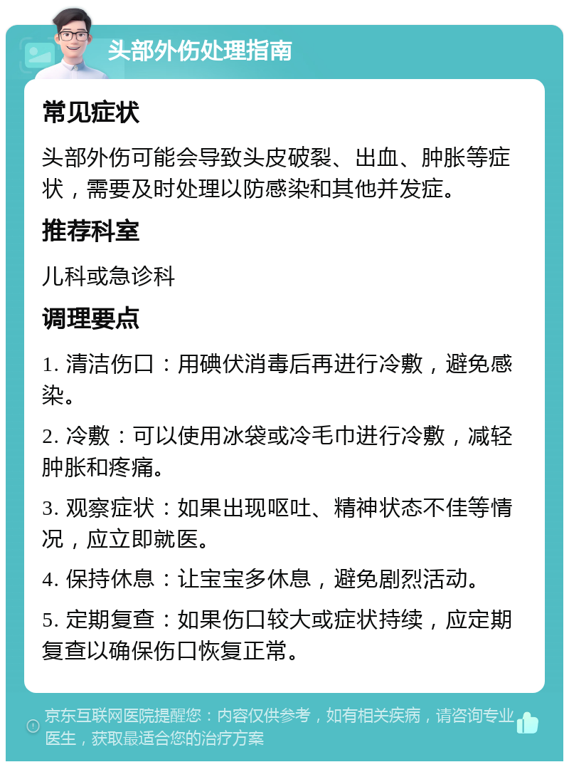 头部外伤处理指南 常见症状 头部外伤可能会导致头皮破裂、出血、肿胀等症状，需要及时处理以防感染和其他并发症。 推荐科室 儿科或急诊科 调理要点 1. 清洁伤口：用碘伏消毒后再进行冷敷，避免感染。 2. 冷敷：可以使用冰袋或冷毛巾进行冷敷，减轻肿胀和疼痛。 3. 观察症状：如果出现呕吐、精神状态不佳等情况，应立即就医。 4. 保持休息：让宝宝多休息，避免剧烈活动。 5. 定期复查：如果伤口较大或症状持续，应定期复查以确保伤口恢复正常。