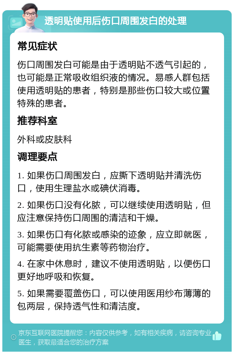 透明贴使用后伤口周围发白的处理 常见症状 伤口周围发白可能是由于透明贴不透气引起的，也可能是正常吸收组织液的情况。易感人群包括使用透明贴的患者，特别是那些伤口较大或位置特殊的患者。 推荐科室 外科或皮肤科 调理要点 1. 如果伤口周围发白，应撕下透明贴并清洗伤口，使用生理盐水或碘伏消毒。 2. 如果伤口没有化脓，可以继续使用透明贴，但应注意保持伤口周围的清洁和干燥。 3. 如果伤口有化脓或感染的迹象，应立即就医，可能需要使用抗生素等药物治疗。 4. 在家中休息时，建议不使用透明贴，以便伤口更好地呼吸和恢复。 5. 如果需要覆盖伤口，可以使用医用纱布薄薄的包两层，保持透气性和清洁度。