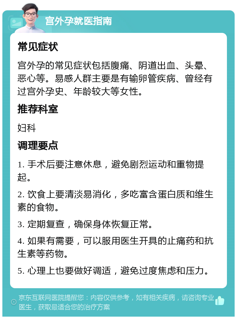 宫外孕就医指南 常见症状 宫外孕的常见症状包括腹痛、阴道出血、头晕、恶心等。易感人群主要是有输卵管疾病、曾经有过宫外孕史、年龄较大等女性。 推荐科室 妇科 调理要点 1. 手术后要注意休息，避免剧烈运动和重物提起。 2. 饮食上要清淡易消化，多吃富含蛋白质和维生素的食物。 3. 定期复查，确保身体恢复正常。 4. 如果有需要，可以服用医生开具的止痛药和抗生素等药物。 5. 心理上也要做好调适，避免过度焦虑和压力。