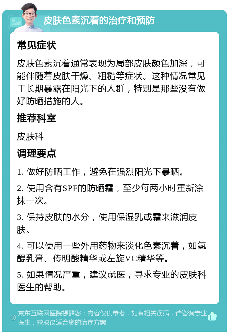 皮肤色素沉着的治疗和预防 常见症状 皮肤色素沉着通常表现为局部皮肤颜色加深，可能伴随着皮肤干燥、粗糙等症状。这种情况常见于长期暴露在阳光下的人群，特别是那些没有做好防晒措施的人。 推荐科室 皮肤科 调理要点 1. 做好防晒工作，避免在强烈阳光下暴晒。 2. 使用含有SPF的防晒霜，至少每两小时重新涂抹一次。 3. 保持皮肤的水分，使用保湿乳或霜来滋润皮肤。 4. 可以使用一些外用药物来淡化色素沉着，如氢醌乳膏、传明酸精华或左旋VC精华等。 5. 如果情况严重，建议就医，寻求专业的皮肤科医生的帮助。