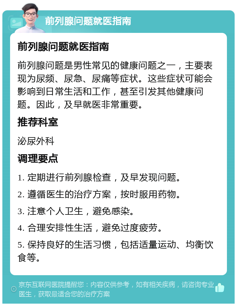 前列腺问题就医指南 前列腺问题就医指南 前列腺问题是男性常见的健康问题之一，主要表现为尿频、尿急、尿痛等症状。这些症状可能会影响到日常生活和工作，甚至引发其他健康问题。因此，及早就医非常重要。 推荐科室 泌尿外科 调理要点 1. 定期进行前列腺检查，及早发现问题。 2. 遵循医生的治疗方案，按时服用药物。 3. 注意个人卫生，避免感染。 4. 合理安排性生活，避免过度疲劳。 5. 保持良好的生活习惯，包括适量运动、均衡饮食等。