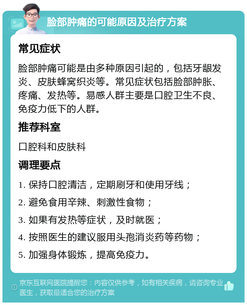 脸部肿痛的可能原因及治疗方案 常见症状 脸部肿痛可能是由多种原因引起的，包括牙龈发炎、皮肤蜂窝织炎等。常见症状包括脸部肿胀、疼痛、发热等。易感人群主要是口腔卫生不良、免疫力低下的人群。 推荐科室 口腔科和皮肤科 调理要点 1. 保持口腔清洁，定期刷牙和使用牙线； 2. 避免食用辛辣、刺激性食物； 3. 如果有发热等症状，及时就医； 4. 按照医生的建议服用头孢消炎药等药物； 5. 加强身体锻炼，提高免疫力。