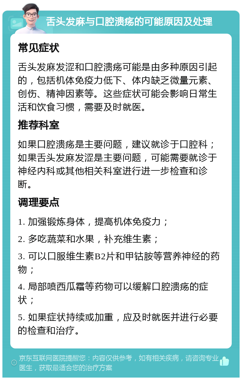 舌头发麻与口腔溃疡的可能原因及处理 常见症状 舌头发麻发涩和口腔溃疡可能是由多种原因引起的，包括机体免疫力低下、体内缺乏微量元素、创伤、精神因素等。这些症状可能会影响日常生活和饮食习惯，需要及时就医。 推荐科室 如果口腔溃疡是主要问题，建议就诊于口腔科；如果舌头发麻发涩是主要问题，可能需要就诊于神经内科或其他相关科室进行进一步检查和诊断。 调理要点 1. 加强锻炼身体，提高机体免疫力； 2. 多吃蔬菜和水果，补充维生素； 3. 可以口服维生素B2片和甲钴胺等营养神经的药物； 4. 局部喷西瓜霜等药物可以缓解口腔溃疡的症状； 5. 如果症状持续或加重，应及时就医并进行必要的检查和治疗。