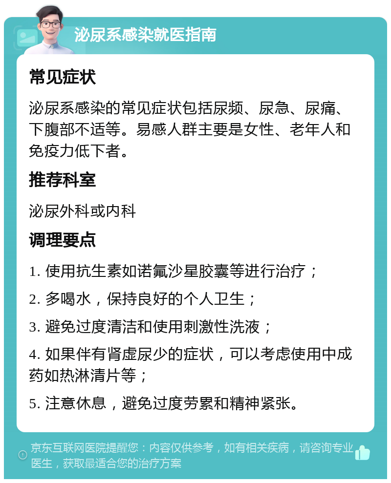 泌尿系感染就医指南 常见症状 泌尿系感染的常见症状包括尿频、尿急、尿痛、下腹部不适等。易感人群主要是女性、老年人和免疫力低下者。 推荐科室 泌尿外科或内科 调理要点 1. 使用抗生素如诺氟沙星胶囊等进行治疗； 2. 多喝水，保持良好的个人卫生； 3. 避免过度清洁和使用刺激性洗液； 4. 如果伴有肾虚尿少的症状，可以考虑使用中成药如热淋清片等； 5. 注意休息，避免过度劳累和精神紧张。