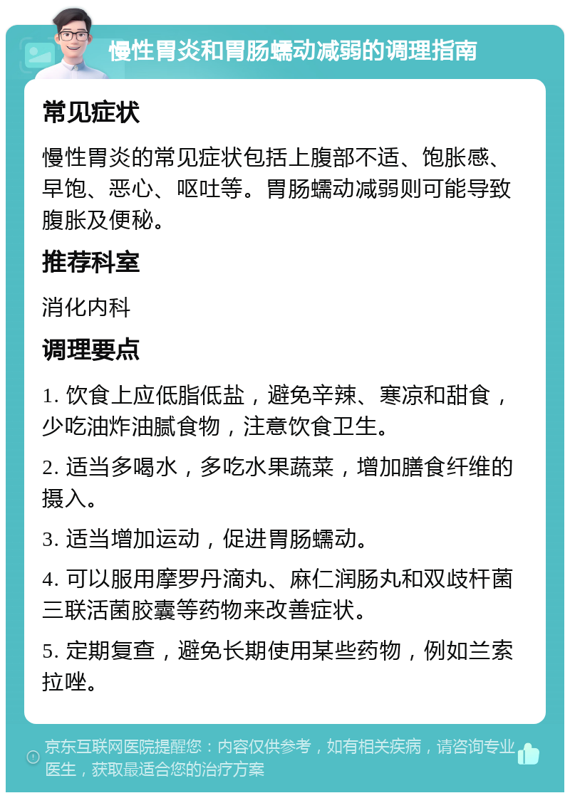 慢性胃炎和胃肠蠕动减弱的调理指南 常见症状 慢性胃炎的常见症状包括上腹部不适、饱胀感、早饱、恶心、呕吐等。胃肠蠕动减弱则可能导致腹胀及便秘。 推荐科室 消化内科 调理要点 1. 饮食上应低脂低盐，避免辛辣、寒凉和甜食，少吃油炸油腻食物，注意饮食卫生。 2. 适当多喝水，多吃水果蔬菜，增加膳食纤维的摄入。 3. 适当增加运动，促进胃肠蠕动。 4. 可以服用摩罗丹滴丸、麻仁润肠丸和双歧杆菌三联活菌胶囊等药物来改善症状。 5. 定期复查，避免长期使用某些药物，例如兰索拉唑。