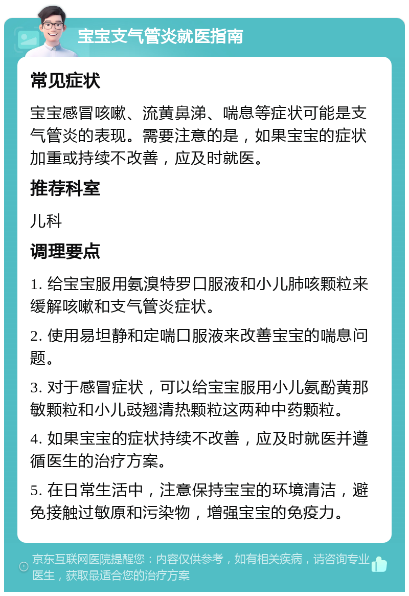 宝宝支气管炎就医指南 常见症状 宝宝感冒咳嗽、流黄鼻涕、喘息等症状可能是支气管炎的表现。需要注意的是，如果宝宝的症状加重或持续不改善，应及时就医。 推荐科室 儿科 调理要点 1. 给宝宝服用氨溴特罗口服液和小儿肺咳颗粒来缓解咳嗽和支气管炎症状。 2. 使用易坦静和定喘口服液来改善宝宝的喘息问题。 3. 对于感冒症状，可以给宝宝服用小儿氨酚黄那敏颗粒和小儿豉翘清热颗粒这两种中药颗粒。 4. 如果宝宝的症状持续不改善，应及时就医并遵循医生的治疗方案。 5. 在日常生活中，注意保持宝宝的环境清洁，避免接触过敏原和污染物，增强宝宝的免疫力。