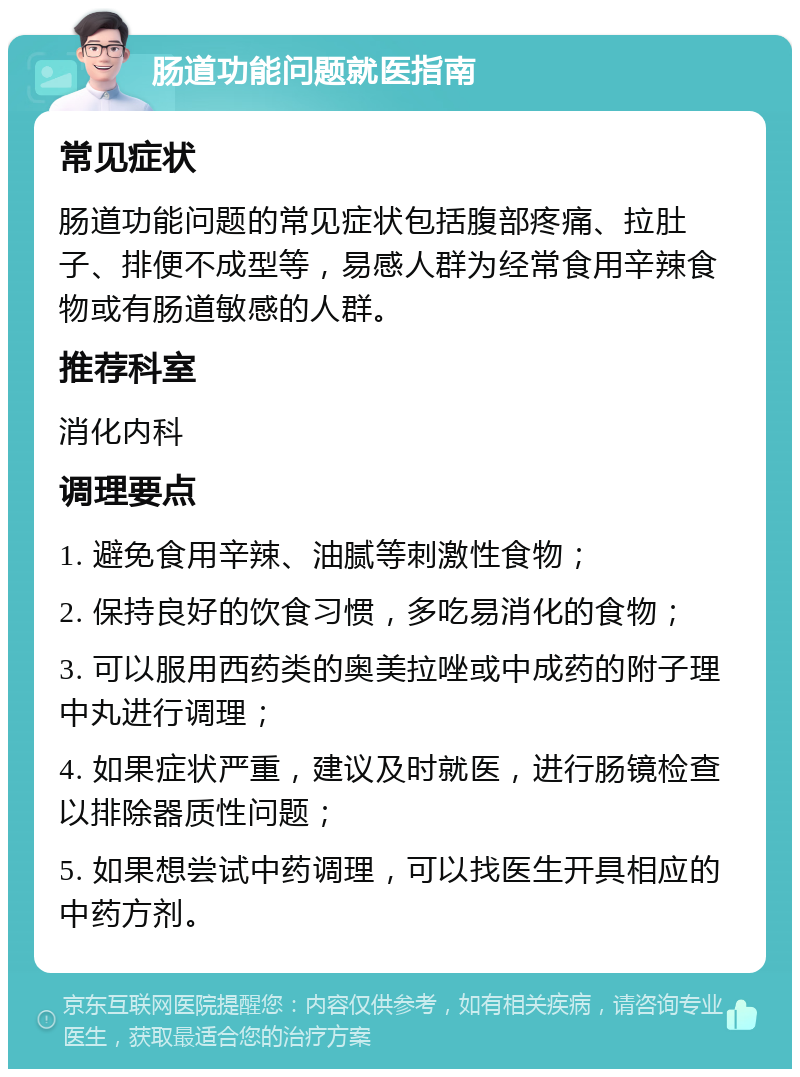 肠道功能问题就医指南 常见症状 肠道功能问题的常见症状包括腹部疼痛、拉肚子、排便不成型等，易感人群为经常食用辛辣食物或有肠道敏感的人群。 推荐科室 消化内科 调理要点 1. 避免食用辛辣、油腻等刺激性食物； 2. 保持良好的饮食习惯，多吃易消化的食物； 3. 可以服用西药类的奥美拉唑或中成药的附子理中丸进行调理； 4. 如果症状严重，建议及时就医，进行肠镜检查以排除器质性问题； 5. 如果想尝试中药调理，可以找医生开具相应的中药方剂。