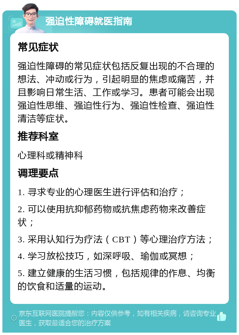 强迫性障碍就医指南 常见症状 强迫性障碍的常见症状包括反复出现的不合理的想法、冲动或行为，引起明显的焦虑或痛苦，并且影响日常生活、工作或学习。患者可能会出现强迫性思维、强迫性行为、强迫性检查、强迫性清洁等症状。 推荐科室 心理科或精神科 调理要点 1. 寻求专业的心理医生进行评估和治疗； 2. 可以使用抗抑郁药物或抗焦虑药物来改善症状； 3. 采用认知行为疗法（CBT）等心理治疗方法； 4. 学习放松技巧，如深呼吸、瑜伽或冥想； 5. 建立健康的生活习惯，包括规律的作息、均衡的饮食和适量的运动。