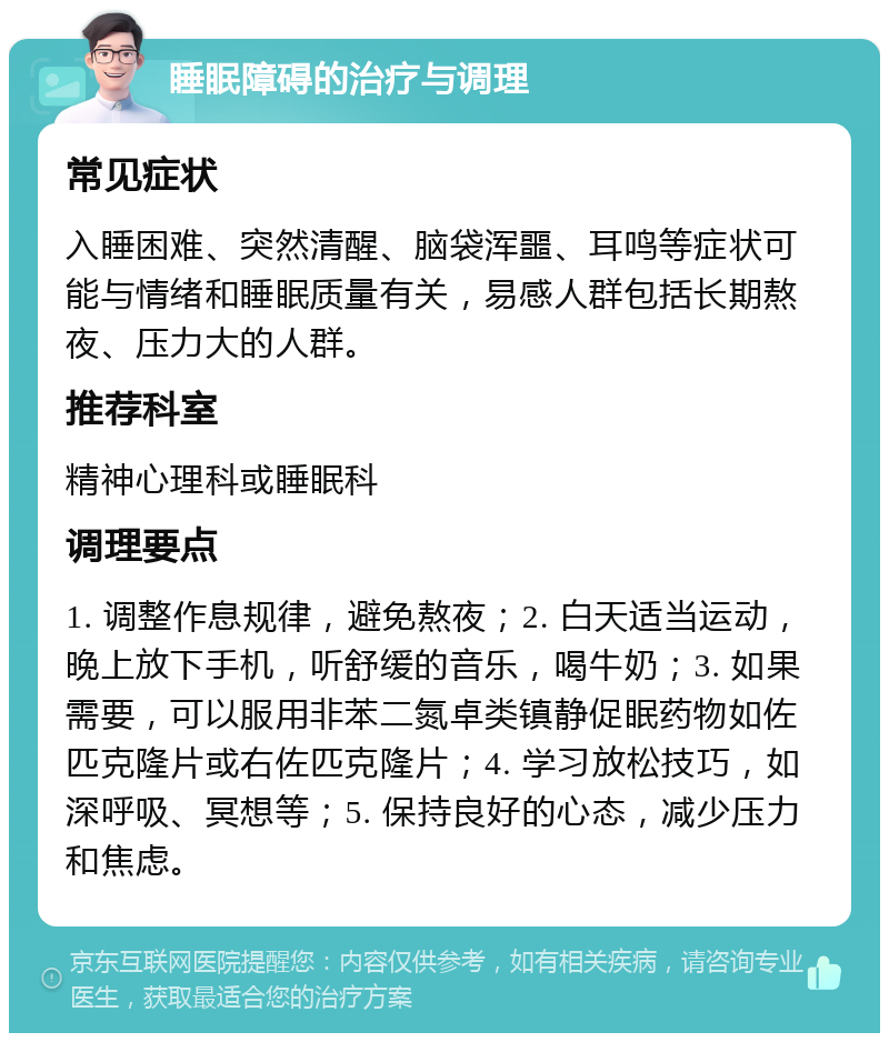 睡眠障碍的治疗与调理 常见症状 入睡困难、突然清醒、脑袋浑噩、耳鸣等症状可能与情绪和睡眠质量有关，易感人群包括长期熬夜、压力大的人群。 推荐科室 精神心理科或睡眠科 调理要点 1. 调整作息规律，避免熬夜；2. 白天适当运动，晚上放下手机，听舒缓的音乐，喝牛奶；3. 如果需要，可以服用非苯二氮卓类镇静促眠药物如佐匹克隆片或右佐匹克隆片；4. 学习放松技巧，如深呼吸、冥想等；5. 保持良好的心态，减少压力和焦虑。