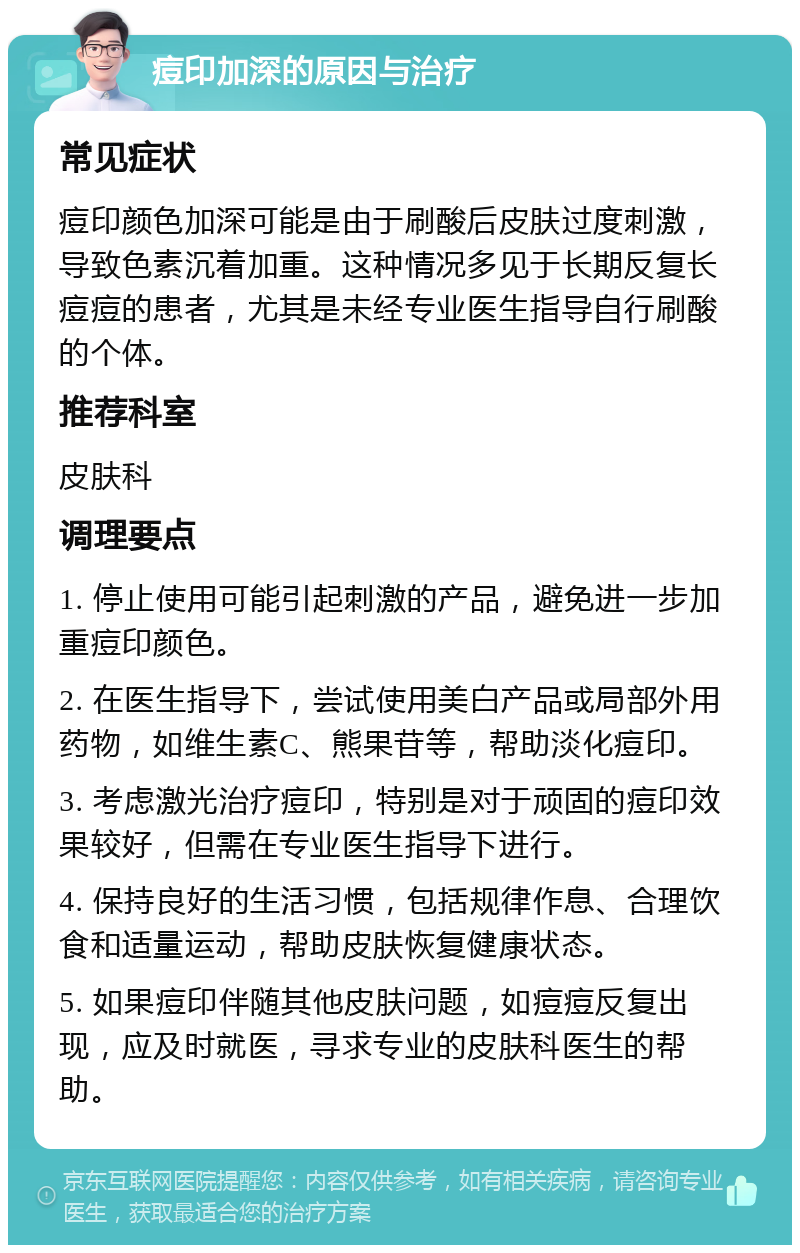 痘印加深的原因与治疗 常见症状 痘印颜色加深可能是由于刷酸后皮肤过度刺激，导致色素沉着加重。这种情况多见于长期反复长痘痘的患者，尤其是未经专业医生指导自行刷酸的个体。 推荐科室 皮肤科 调理要点 1. 停止使用可能引起刺激的产品，避免进一步加重痘印颜色。 2. 在医生指导下，尝试使用美白产品或局部外用药物，如维生素C、熊果苷等，帮助淡化痘印。 3. 考虑激光治疗痘印，特别是对于顽固的痘印效果较好，但需在专业医生指导下进行。 4. 保持良好的生活习惯，包括规律作息、合理饮食和适量运动，帮助皮肤恢复健康状态。 5. 如果痘印伴随其他皮肤问题，如痘痘反复出现，应及时就医，寻求专业的皮肤科医生的帮助。