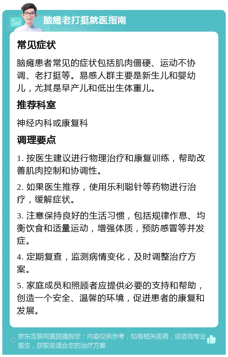 脑瘫老打挺就医指南 常见症状 脑瘫患者常见的症状包括肌肉僵硬、运动不协调、老打挺等。易感人群主要是新生儿和婴幼儿，尤其是早产儿和低出生体重儿。 推荐科室 神经内科或康复科 调理要点 1. 按医生建议进行物理治疗和康复训练，帮助改善肌肉控制和协调性。 2. 如果医生推荐，使用乐利聪针等药物进行治疗，缓解症状。 3. 注意保持良好的生活习惯，包括规律作息、均衡饮食和适量运动，增强体质，预防感冒等并发症。 4. 定期复查，监测病情变化，及时调整治疗方案。 5. 家庭成员和照顾者应提供必要的支持和帮助，创造一个安全、温馨的环境，促进患者的康复和发展。