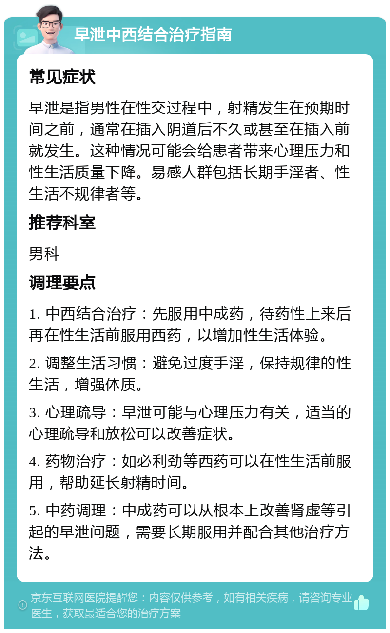 早泄中西结合治疗指南 常见症状 早泄是指男性在性交过程中，射精发生在预期时间之前，通常在插入阴道后不久或甚至在插入前就发生。这种情况可能会给患者带来心理压力和性生活质量下降。易感人群包括长期手淫者、性生活不规律者等。 推荐科室 男科 调理要点 1. 中西结合治疗：先服用中成药，待药性上来后再在性生活前服用西药，以增加性生活体验。 2. 调整生活习惯：避免过度手淫，保持规律的性生活，增强体质。 3. 心理疏导：早泄可能与心理压力有关，适当的心理疏导和放松可以改善症状。 4. 药物治疗：如必利劲等西药可以在性生活前服用，帮助延长射精时间。 5. 中药调理：中成药可以从根本上改善肾虚等引起的早泄问题，需要长期服用并配合其他治疗方法。