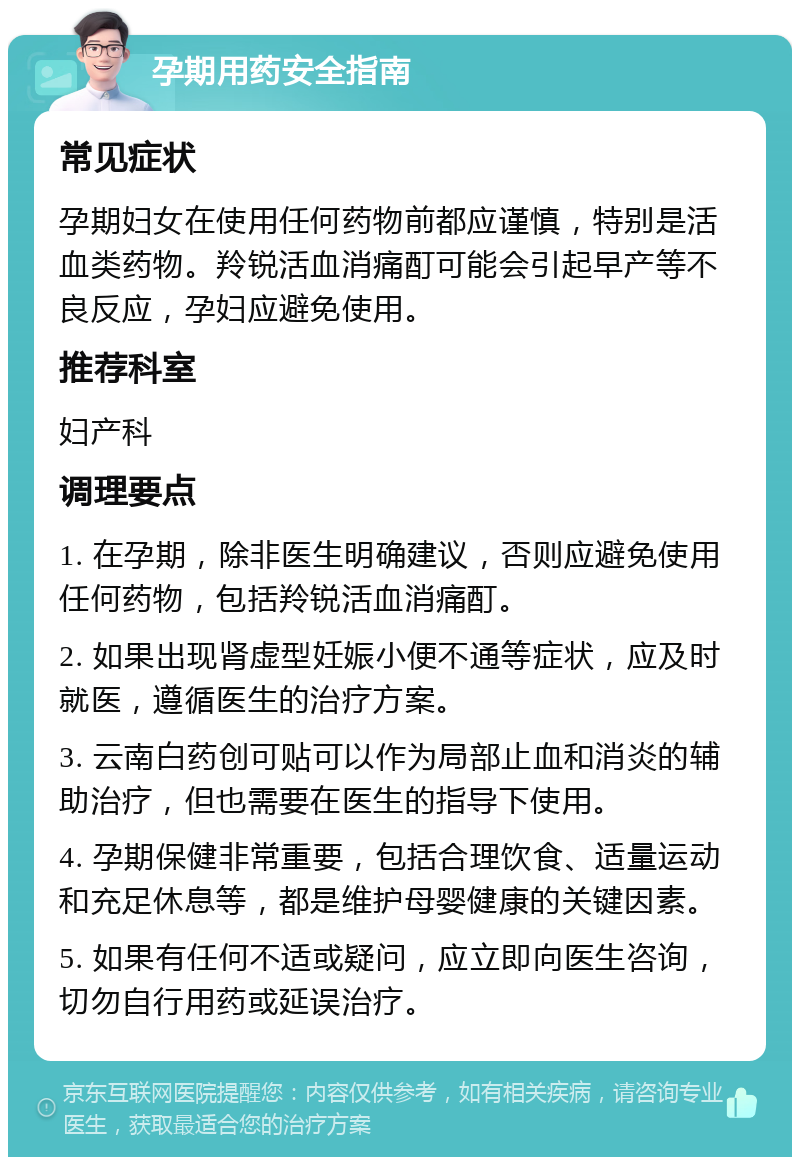 孕期用药安全指南 常见症状 孕期妇女在使用任何药物前都应谨慎，特别是活血类药物。羚锐活血消痛酊可能会引起早产等不良反应，孕妇应避免使用。 推荐科室 妇产科 调理要点 1. 在孕期，除非医生明确建议，否则应避免使用任何药物，包括羚锐活血消痛酊。 2. 如果出现肾虚型妊娠小便不通等症状，应及时就医，遵循医生的治疗方案。 3. 云南白药创可贴可以作为局部止血和消炎的辅助治疗，但也需要在医生的指导下使用。 4. 孕期保健非常重要，包括合理饮食、适量运动和充足休息等，都是维护母婴健康的关键因素。 5. 如果有任何不适或疑问，应立即向医生咨询，切勿自行用药或延误治疗。