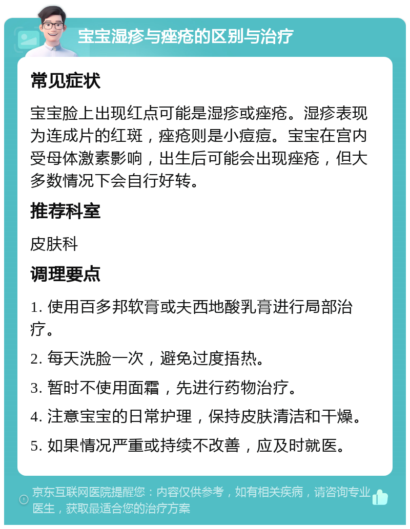 宝宝湿疹与痤疮的区别与治疗 常见症状 宝宝脸上出现红点可能是湿疹或痤疮。湿疹表现为连成片的红斑，痤疮则是小痘痘。宝宝在宫内受母体激素影响，出生后可能会出现痤疮，但大多数情况下会自行好转。 推荐科室 皮肤科 调理要点 1. 使用百多邦软膏或夫西地酸乳膏进行局部治疗。 2. 每天洗脸一次，避免过度捂热。 3. 暂时不使用面霜，先进行药物治疗。 4. 注意宝宝的日常护理，保持皮肤清洁和干燥。 5. 如果情况严重或持续不改善，应及时就医。