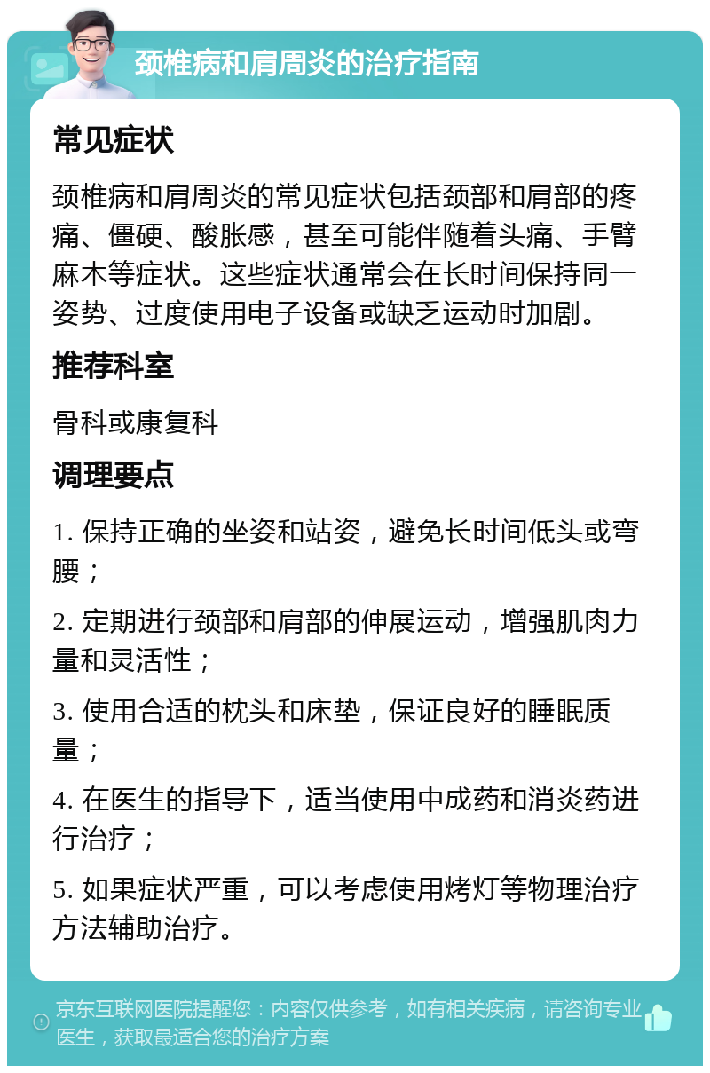 颈椎病和肩周炎的治疗指南 常见症状 颈椎病和肩周炎的常见症状包括颈部和肩部的疼痛、僵硬、酸胀感，甚至可能伴随着头痛、手臂麻木等症状。这些症状通常会在长时间保持同一姿势、过度使用电子设备或缺乏运动时加剧。 推荐科室 骨科或康复科 调理要点 1. 保持正确的坐姿和站姿，避免长时间低头或弯腰； 2. 定期进行颈部和肩部的伸展运动，增强肌肉力量和灵活性； 3. 使用合适的枕头和床垫，保证良好的睡眠质量； 4. 在医生的指导下，适当使用中成药和消炎药进行治疗； 5. 如果症状严重，可以考虑使用烤灯等物理治疗方法辅助治疗。