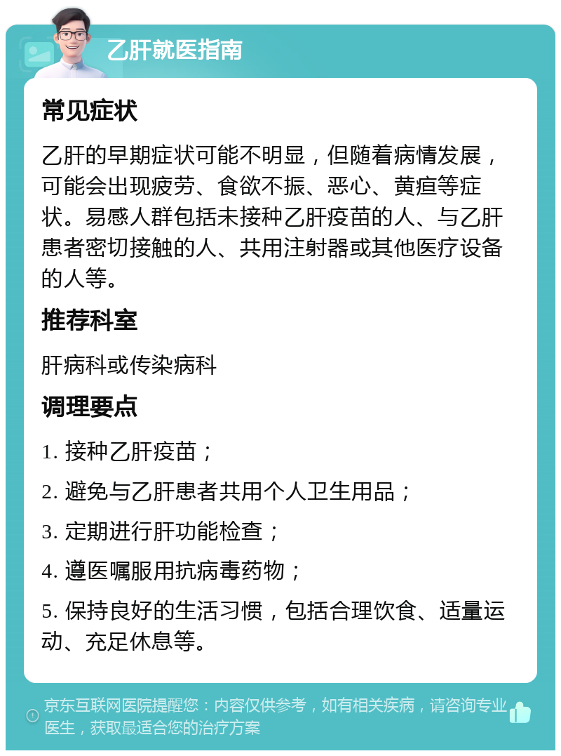 乙肝就医指南 常见症状 乙肝的早期症状可能不明显，但随着病情发展，可能会出现疲劳、食欲不振、恶心、黄疸等症状。易感人群包括未接种乙肝疫苗的人、与乙肝患者密切接触的人、共用注射器或其他医疗设备的人等。 推荐科室 肝病科或传染病科 调理要点 1. 接种乙肝疫苗； 2. 避免与乙肝患者共用个人卫生用品； 3. 定期进行肝功能检查； 4. 遵医嘱服用抗病毒药物； 5. 保持良好的生活习惯，包括合理饮食、适量运动、充足休息等。