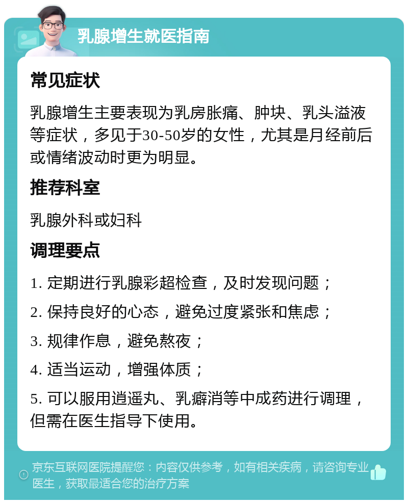 乳腺增生就医指南 常见症状 乳腺增生主要表现为乳房胀痛、肿块、乳头溢液等症状，多见于30-50岁的女性，尤其是月经前后或情绪波动时更为明显。 推荐科室 乳腺外科或妇科 调理要点 1. 定期进行乳腺彩超检查，及时发现问题； 2. 保持良好的心态，避免过度紧张和焦虑； 3. 规律作息，避免熬夜； 4. 适当运动，增强体质； 5. 可以服用逍遥丸、乳癖消等中成药进行调理，但需在医生指导下使用。