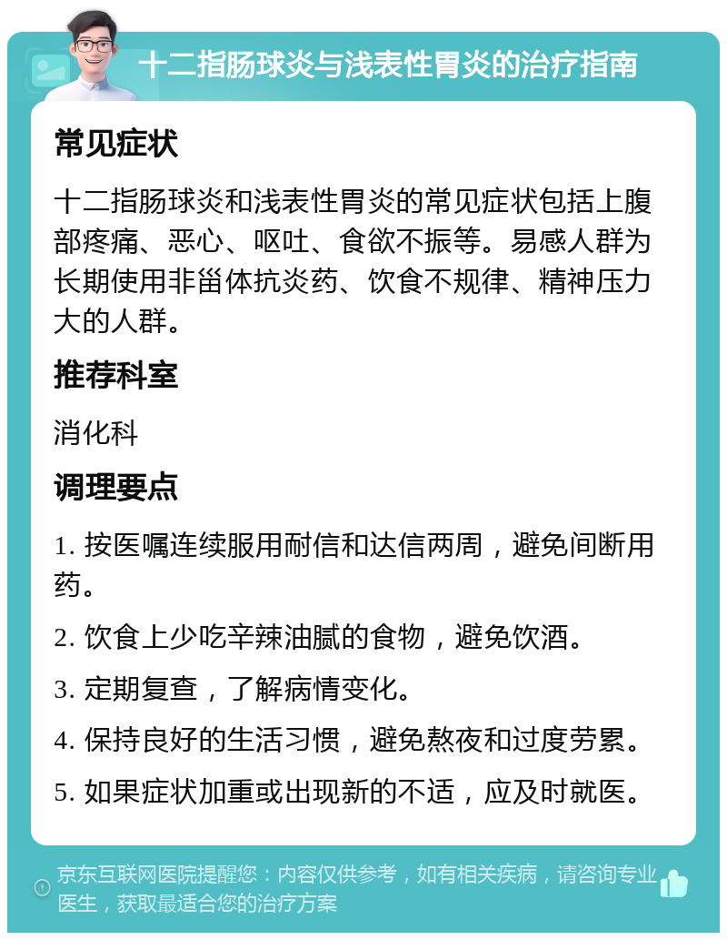 十二指肠球炎与浅表性胃炎的治疗指南 常见症状 十二指肠球炎和浅表性胃炎的常见症状包括上腹部疼痛、恶心、呕吐、食欲不振等。易感人群为长期使用非甾体抗炎药、饮食不规律、精神压力大的人群。 推荐科室 消化科 调理要点 1. 按医嘱连续服用耐信和达信两周，避免间断用药。 2. 饮食上少吃辛辣油腻的食物，避免饮酒。 3. 定期复查，了解病情变化。 4. 保持良好的生活习惯，避免熬夜和过度劳累。 5. 如果症状加重或出现新的不适，应及时就医。