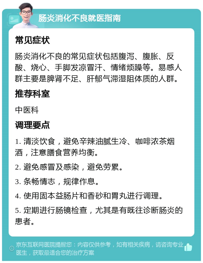 肠炎消化不良就医指南 常见症状 肠炎消化不良的常见症状包括腹泻、腹胀、反酸、烧心、手脚发凉冒汗、情绪烦躁等。易感人群主要是脾肾不足、肝郁气滞湿阻体质的人群。 推荐科室 中医科 调理要点 1. 清淡饮食，避免辛辣油腻生冷、咖啡浓茶烟酒，注意膳食营养均衡。 2. 避免感冒及感染，避免劳累。 3. 条畅情志，规律作息。 4. 使用固本益肠片和香砂和胃丸进行调理。 5. 定期进行肠镜检查，尤其是有既往诊断肠炎的患者。