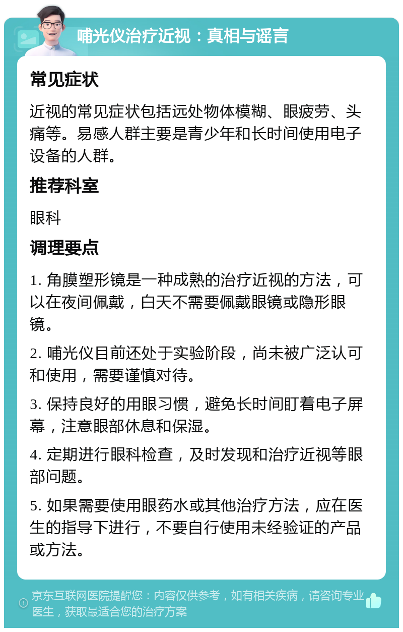 哺光仪治疗近视：真相与谣言 常见症状 近视的常见症状包括远处物体模糊、眼疲劳、头痛等。易感人群主要是青少年和长时间使用电子设备的人群。 推荐科室 眼科 调理要点 1. 角膜塑形镜是一种成熟的治疗近视的方法，可以在夜间佩戴，白天不需要佩戴眼镜或隐形眼镜。 2. 哺光仪目前还处于实验阶段，尚未被广泛认可和使用，需要谨慎对待。 3. 保持良好的用眼习惯，避免长时间盯着电子屏幕，注意眼部休息和保湿。 4. 定期进行眼科检查，及时发现和治疗近视等眼部问题。 5. 如果需要使用眼药水或其他治疗方法，应在医生的指导下进行，不要自行使用未经验证的产品或方法。