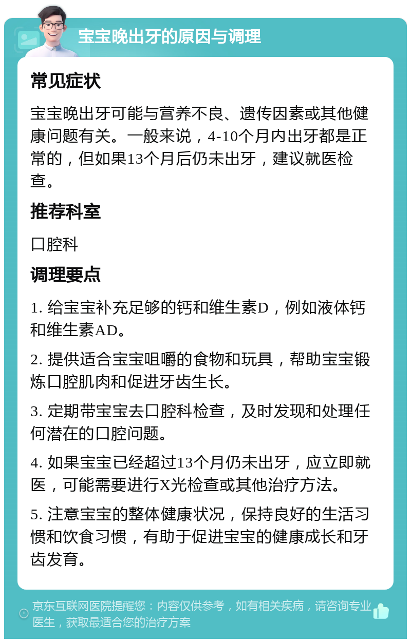 宝宝晚出牙的原因与调理 常见症状 宝宝晚出牙可能与营养不良、遗传因素或其他健康问题有关。一般来说，4-10个月内出牙都是正常的，但如果13个月后仍未出牙，建议就医检查。 推荐科室 口腔科 调理要点 1. 给宝宝补充足够的钙和维生素D，例如液体钙和维生素AD。 2. 提供适合宝宝咀嚼的食物和玩具，帮助宝宝锻炼口腔肌肉和促进牙齿生长。 3. 定期带宝宝去口腔科检查，及时发现和处理任何潜在的口腔问题。 4. 如果宝宝已经超过13个月仍未出牙，应立即就医，可能需要进行X光检查或其他治疗方法。 5. 注意宝宝的整体健康状况，保持良好的生活习惯和饮食习惯，有助于促进宝宝的健康成长和牙齿发育。