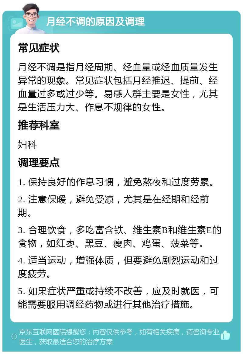 月经不调的原因及调理 常见症状 月经不调是指月经周期、经血量或经血质量发生异常的现象。常见症状包括月经推迟、提前、经血量过多或过少等。易感人群主要是女性，尤其是生活压力大、作息不规律的女性。 推荐科室 妇科 调理要点 1. 保持良好的作息习惯，避免熬夜和过度劳累。 2. 注意保暖，避免受凉，尤其是在经期和经前期。 3. 合理饮食，多吃富含铁、维生素B和维生素E的食物，如红枣、黑豆、瘦肉、鸡蛋、菠菜等。 4. 适当运动，增强体质，但要避免剧烈运动和过度疲劳。 5. 如果症状严重或持续不改善，应及时就医，可能需要服用调经药物或进行其他治疗措施。