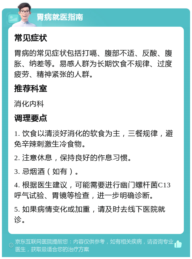 胃病就医指南 常见症状 胃病的常见症状包括打嗝、腹部不适、反酸、腹胀、纳差等。易感人群为长期饮食不规律、过度疲劳、精神紧张的人群。 推荐科室 消化内科 调理要点 1. 饮食以清淡好消化的软食为主，三餐规律，避免辛辣刺激生冷食物。 2. 注意休息，保持良好的作息习惯。 3. 忌烟酒（如有）。 4. 根据医生建议，可能需要进行幽门螺杆菌C13呼气试验、胃镜等检查，进一步明确诊断。 5. 如果病情变化或加重，请及时去线下医院就诊。