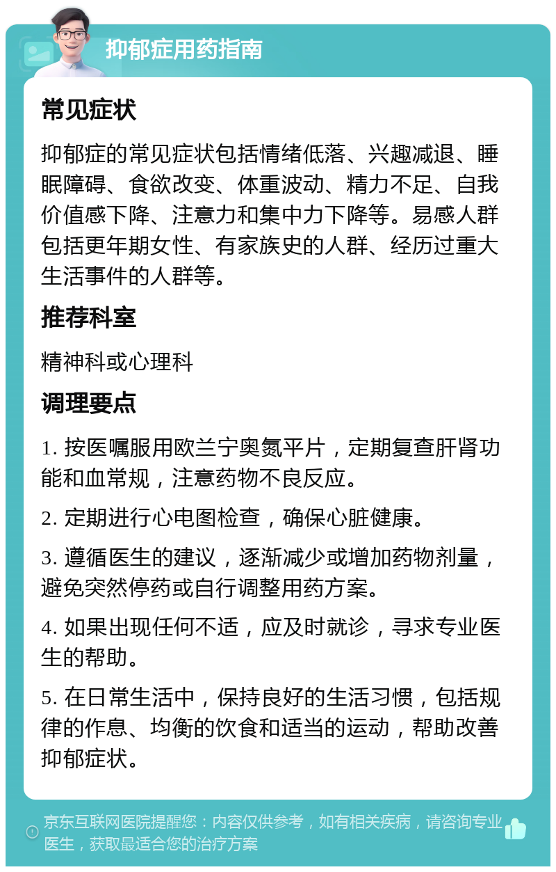 抑郁症用药指南 常见症状 抑郁症的常见症状包括情绪低落、兴趣减退、睡眠障碍、食欲改变、体重波动、精力不足、自我价值感下降、注意力和集中力下降等。易感人群包括更年期女性、有家族史的人群、经历过重大生活事件的人群等。 推荐科室 精神科或心理科 调理要点 1. 按医嘱服用欧兰宁奥氮平片，定期复查肝肾功能和血常规，注意药物不良反应。 2. 定期进行心电图检查，确保心脏健康。 3. 遵循医生的建议，逐渐减少或增加药物剂量，避免突然停药或自行调整用药方案。 4. 如果出现任何不适，应及时就诊，寻求专业医生的帮助。 5. 在日常生活中，保持良好的生活习惯，包括规律的作息、均衡的饮食和适当的运动，帮助改善抑郁症状。