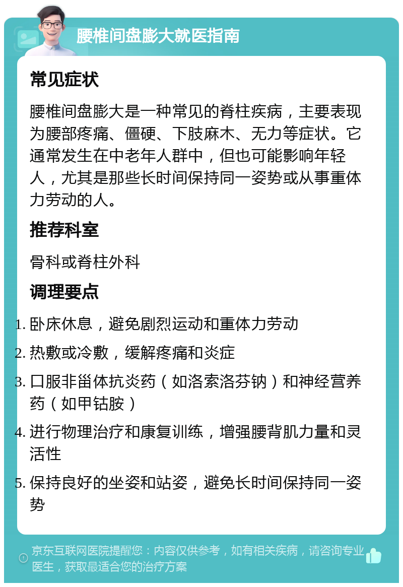 腰椎间盘膨大就医指南 常见症状 腰椎间盘膨大是一种常见的脊柱疾病，主要表现为腰部疼痛、僵硬、下肢麻木、无力等症状。它通常发生在中老年人群中，但也可能影响年轻人，尤其是那些长时间保持同一姿势或从事重体力劳动的人。 推荐科室 骨科或脊柱外科 调理要点 卧床休息，避免剧烈运动和重体力劳动 热敷或冷敷，缓解疼痛和炎症 口服非甾体抗炎药（如洛索洛芬钠）和神经营养药（如甲钴胺） 进行物理治疗和康复训练，增强腰背肌力量和灵活性 保持良好的坐姿和站姿，避免长时间保持同一姿势