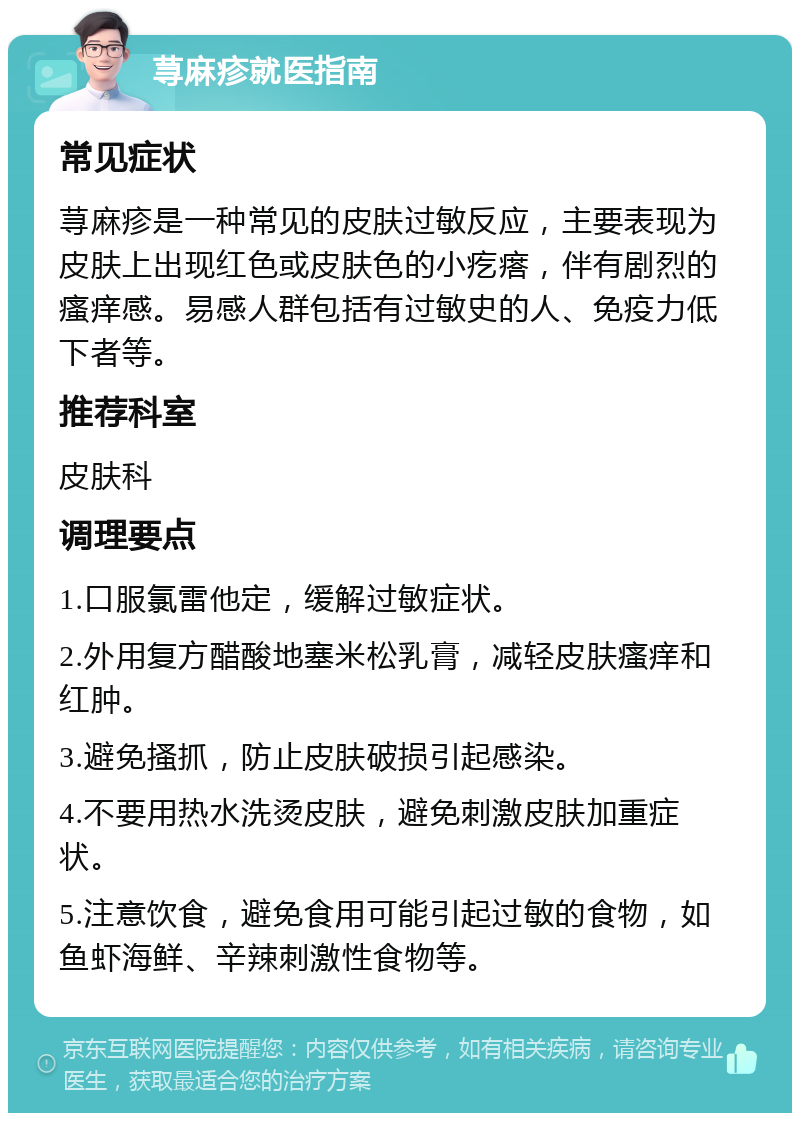 荨麻疹就医指南 常见症状 荨麻疹是一种常见的皮肤过敏反应，主要表现为皮肤上出现红色或皮肤色的小疙瘩，伴有剧烈的瘙痒感。易感人群包括有过敏史的人、免疫力低下者等。 推荐科室 皮肤科 调理要点 1.口服氯雷他定，缓解过敏症状。 2.外用复方醋酸地塞米松乳膏，减轻皮肤瘙痒和红肿。 3.避免搔抓，防止皮肤破损引起感染。 4.不要用热水洗烫皮肤，避免刺激皮肤加重症状。 5.注意饮食，避免食用可能引起过敏的食物，如鱼虾海鲜、辛辣刺激性食物等。