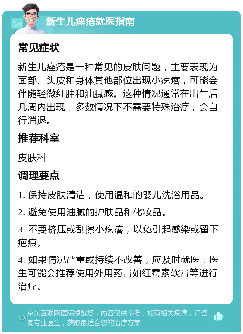 新生儿痤疮就医指南 常见症状 新生儿痤疮是一种常见的皮肤问题，主要表现为面部、头皮和身体其他部位出现小疙瘩，可能会伴随轻微红肿和油腻感。这种情况通常在出生后几周内出现，多数情况下不需要特殊治疗，会自行消退。 推荐科室 皮肤科 调理要点 1. 保持皮肤清洁，使用温和的婴儿洗浴用品。 2. 避免使用油腻的护肤品和化妆品。 3. 不要挤压或刮擦小疙瘩，以免引起感染或留下疤痕。 4. 如果情况严重或持续不改善，应及时就医，医生可能会推荐使用外用药膏如红霉素软膏等进行治疗。