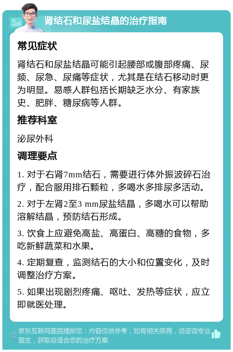 肾结石和尿盐结晶的治疗指南 常见症状 肾结石和尿盐结晶可能引起腰部或腹部疼痛、尿频、尿急、尿痛等症状，尤其是在结石移动时更为明显。易感人群包括长期缺乏水分、有家族史、肥胖、糖尿病等人群。 推荐科室 泌尿外科 调理要点 1. 对于右肾7mm结石，需要进行体外振波碎石治疗，配合服用排石颗粒，多喝水多排尿多活动。 2. 对于左肾2至3 mm尿盐结晶，多喝水可以帮助溶解结晶，预防结石形成。 3. 饮食上应避免高盐、高蛋白、高糖的食物，多吃新鲜蔬菜和水果。 4. 定期复查，监测结石的大小和位置变化，及时调整治疗方案。 5. 如果出现剧烈疼痛、呕吐、发热等症状，应立即就医处理。