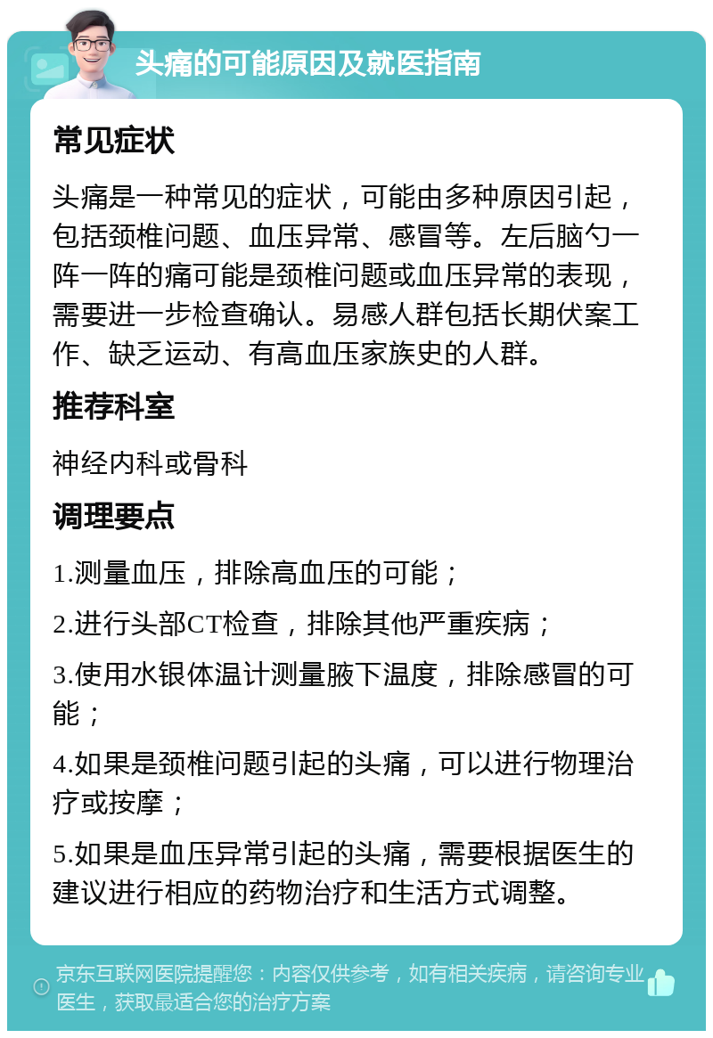 头痛的可能原因及就医指南 常见症状 头痛是一种常见的症状，可能由多种原因引起，包括颈椎问题、血压异常、感冒等。左后脑勺一阵一阵的痛可能是颈椎问题或血压异常的表现，需要进一步检查确认。易感人群包括长期伏案工作、缺乏运动、有高血压家族史的人群。 推荐科室 神经内科或骨科 调理要点 1.测量血压，排除高血压的可能； 2.进行头部CT检查，排除其他严重疾病； 3.使用水银体温计测量腋下温度，排除感冒的可能； 4.如果是颈椎问题引起的头痛，可以进行物理治疗或按摩； 5.如果是血压异常引起的头痛，需要根据医生的建议进行相应的药物治疗和生活方式调整。