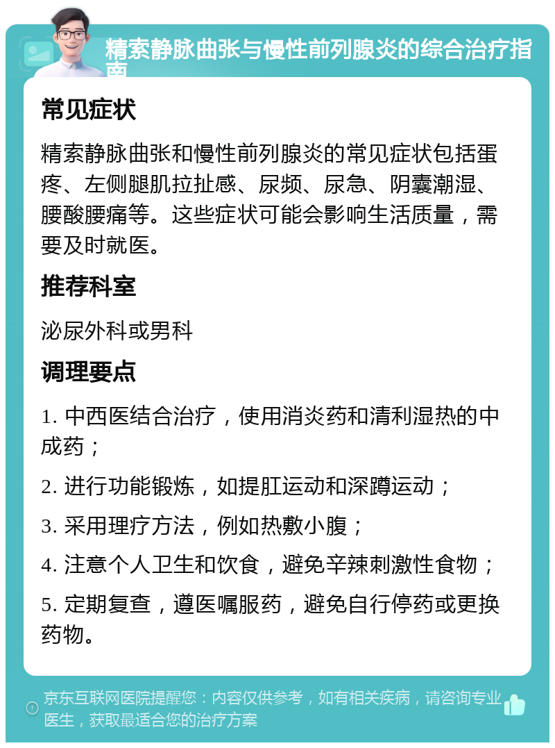 精索静脉曲张与慢性前列腺炎的综合治疗指南 常见症状 精索静脉曲张和慢性前列腺炎的常见症状包括蛋疼、左侧腿肌拉扯感、尿频、尿急、阴囊潮湿、腰酸腰痛等。这些症状可能会影响生活质量，需要及时就医。 推荐科室 泌尿外科或男科 调理要点 1. 中西医结合治疗，使用消炎药和清利湿热的中成药； 2. 进行功能锻炼，如提肛运动和深蹲运动； 3. 采用理疗方法，例如热敷小腹； 4. 注意个人卫生和饮食，避免辛辣刺激性食物； 5. 定期复查，遵医嘱服药，避免自行停药或更换药物。