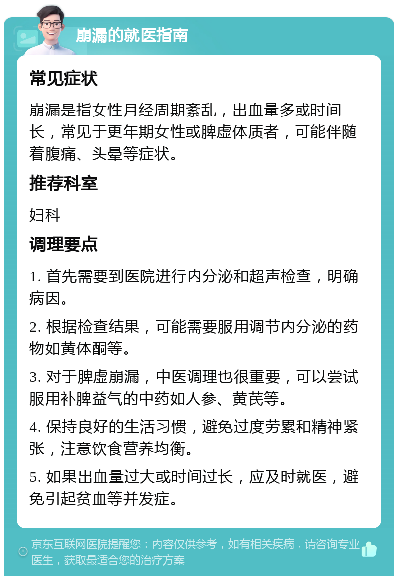 崩漏的就医指南 常见症状 崩漏是指女性月经周期紊乱，出血量多或时间长，常见于更年期女性或脾虚体质者，可能伴随着腹痛、头晕等症状。 推荐科室 妇科 调理要点 1. 首先需要到医院进行内分泌和超声检查，明确病因。 2. 根据检查结果，可能需要服用调节内分泌的药物如黄体酮等。 3. 对于脾虚崩漏，中医调理也很重要，可以尝试服用补脾益气的中药如人参、黄芪等。 4. 保持良好的生活习惯，避免过度劳累和精神紧张，注意饮食营养均衡。 5. 如果出血量过大或时间过长，应及时就医，避免引起贫血等并发症。