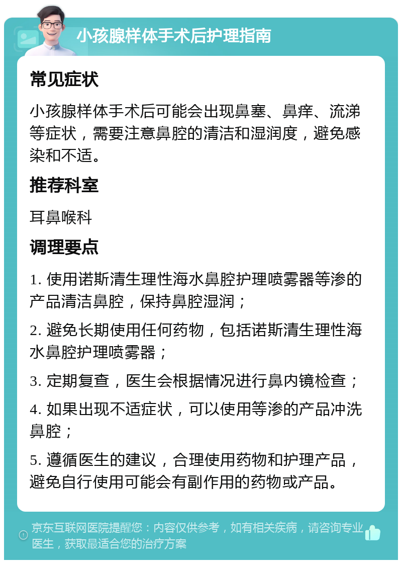 小孩腺样体手术后护理指南 常见症状 小孩腺样体手术后可能会出现鼻塞、鼻痒、流涕等症状，需要注意鼻腔的清洁和湿润度，避免感染和不适。 推荐科室 耳鼻喉科 调理要点 1. 使用诺斯清生理性海水鼻腔护理喷雾器等渗的产品清洁鼻腔，保持鼻腔湿润； 2. 避免长期使用任何药物，包括诺斯清生理性海水鼻腔护理喷雾器； 3. 定期复查，医生会根据情况进行鼻内镜检查； 4. 如果出现不适症状，可以使用等渗的产品冲洗鼻腔； 5. 遵循医生的建议，合理使用药物和护理产品，避免自行使用可能会有副作用的药物或产品。