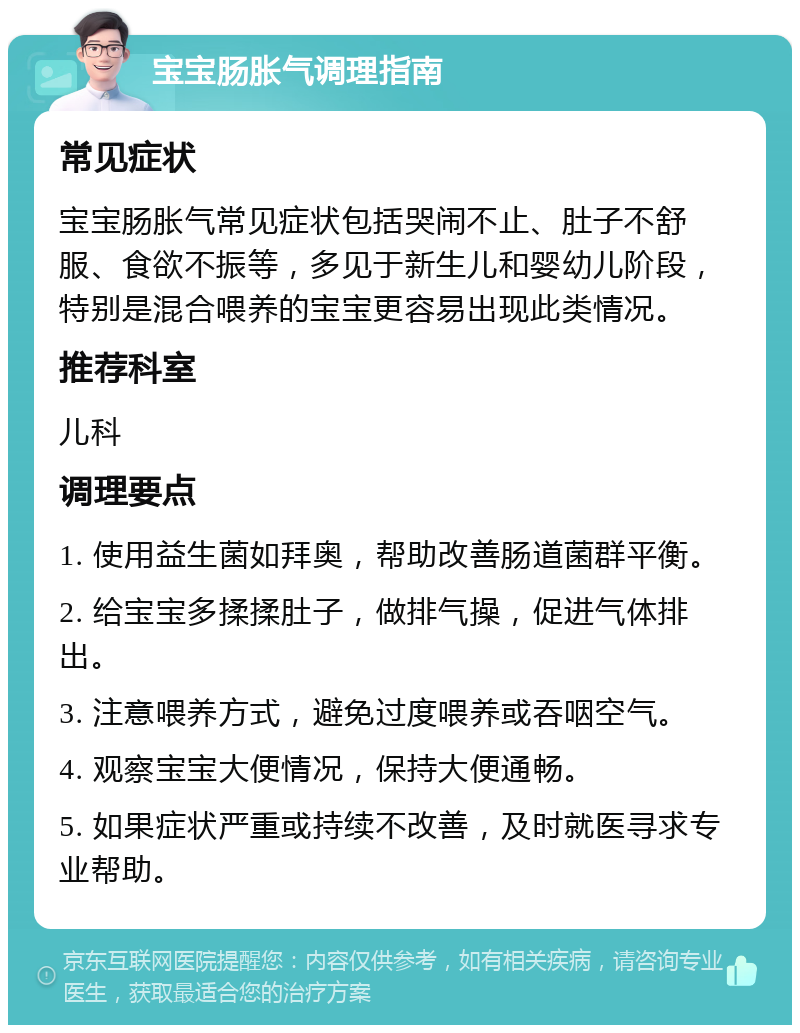 宝宝肠胀气调理指南 常见症状 宝宝肠胀气常见症状包括哭闹不止、肚子不舒服、食欲不振等，多见于新生儿和婴幼儿阶段，特别是混合喂养的宝宝更容易出现此类情况。 推荐科室 儿科 调理要点 1. 使用益生菌如拜奥，帮助改善肠道菌群平衡。 2. 给宝宝多揉揉肚子，做排气操，促进气体排出。 3. 注意喂养方式，避免过度喂养或吞咽空气。 4. 观察宝宝大便情况，保持大便通畅。 5. 如果症状严重或持续不改善，及时就医寻求专业帮助。