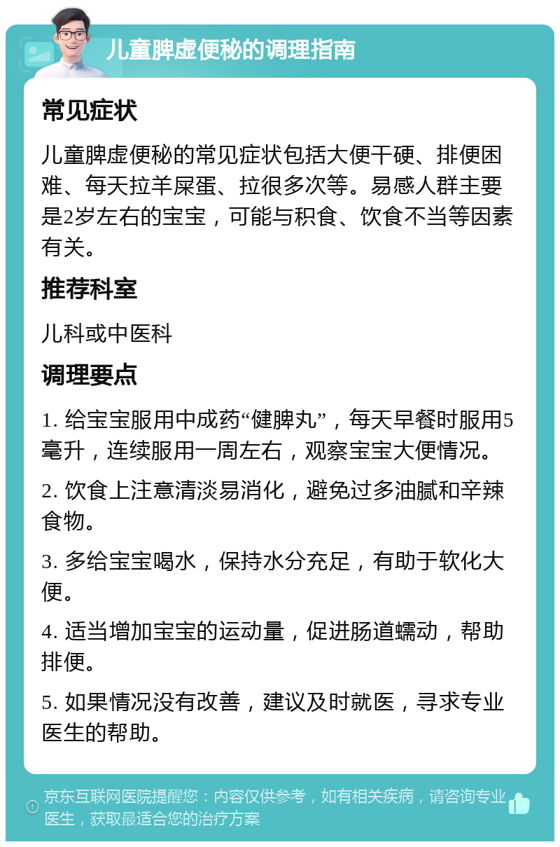 儿童脾虚便秘的调理指南 常见症状 儿童脾虚便秘的常见症状包括大便干硬、排便困难、每天拉羊屎蛋、拉很多次等。易感人群主要是2岁左右的宝宝，可能与积食、饮食不当等因素有关。 推荐科室 儿科或中医科 调理要点 1. 给宝宝服用中成药“健脾丸”，每天早餐时服用5毫升，连续服用一周左右，观察宝宝大便情况。 2. 饮食上注意清淡易消化，避免过多油腻和辛辣食物。 3. 多给宝宝喝水，保持水分充足，有助于软化大便。 4. 适当增加宝宝的运动量，促进肠道蠕动，帮助排便。 5. 如果情况没有改善，建议及时就医，寻求专业医生的帮助。