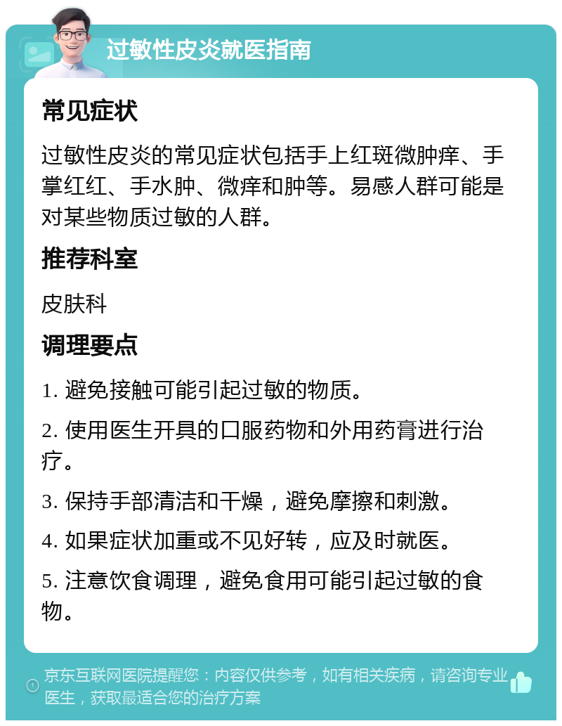 过敏性皮炎就医指南 常见症状 过敏性皮炎的常见症状包括手上红斑微肿痒、手掌红红、手水肿、微痒和肿等。易感人群可能是对某些物质过敏的人群。 推荐科室 皮肤科 调理要点 1. 避免接触可能引起过敏的物质。 2. 使用医生开具的口服药物和外用药膏进行治疗。 3. 保持手部清洁和干燥，避免摩擦和刺激。 4. 如果症状加重或不见好转，应及时就医。 5. 注意饮食调理，避免食用可能引起过敏的食物。