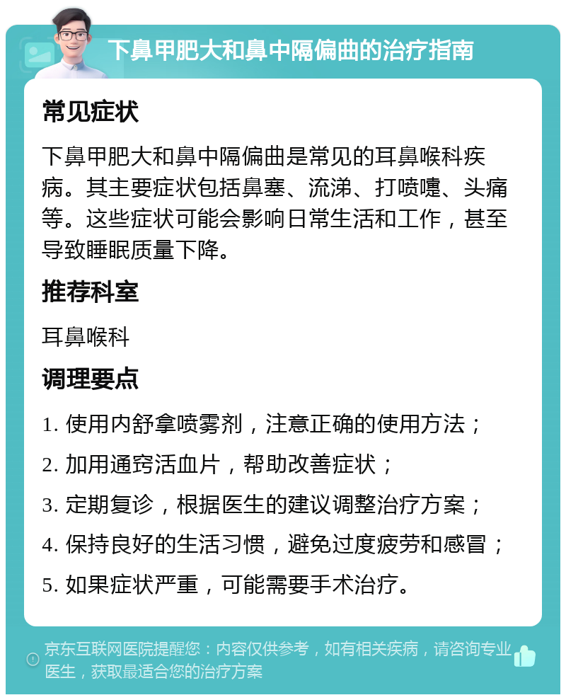 下鼻甲肥大和鼻中隔偏曲的治疗指南 常见症状 下鼻甲肥大和鼻中隔偏曲是常见的耳鼻喉科疾病。其主要症状包括鼻塞、流涕、打喷嚏、头痛等。这些症状可能会影响日常生活和工作，甚至导致睡眠质量下降。 推荐科室 耳鼻喉科 调理要点 1. 使用内舒拿喷雾剂，注意正确的使用方法； 2. 加用通窍活血片，帮助改善症状； 3. 定期复诊，根据医生的建议调整治疗方案； 4. 保持良好的生活习惯，避免过度疲劳和感冒； 5. 如果症状严重，可能需要手术治疗。