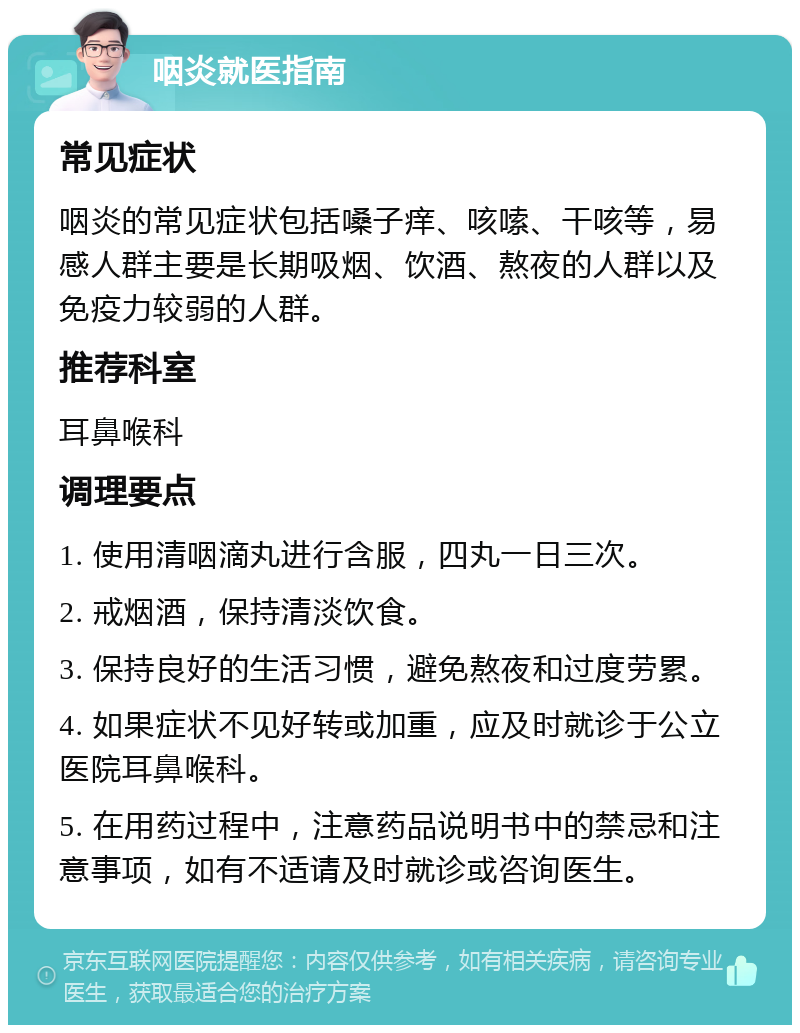 咽炎就医指南 常见症状 咽炎的常见症状包括嗓子痒、咳嗦、干咳等，易感人群主要是长期吸烟、饮酒、熬夜的人群以及免疫力较弱的人群。 推荐科室 耳鼻喉科 调理要点 1. 使用清咽滴丸进行含服，四丸一日三次。 2. 戒烟酒，保持清淡饮食。 3. 保持良好的生活习惯，避免熬夜和过度劳累。 4. 如果症状不见好转或加重，应及时就诊于公立医院耳鼻喉科。 5. 在用药过程中，注意药品说明书中的禁忌和注意事项，如有不适请及时就诊或咨询医生。