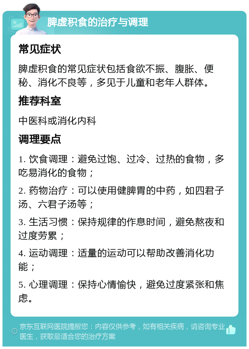 脾虚积食的治疗与调理 常见症状 脾虚积食的常见症状包括食欲不振、腹胀、便秘、消化不良等，多见于儿童和老年人群体。 推荐科室 中医科或消化内科 调理要点 1. 饮食调理：避免过饱、过冷、过热的食物，多吃易消化的食物； 2. 药物治疗：可以使用健脾胃的中药，如四君子汤、六君子汤等； 3. 生活习惯：保持规律的作息时间，避免熬夜和过度劳累； 4. 运动调理：适量的运动可以帮助改善消化功能； 5. 心理调理：保持心情愉快，避免过度紧张和焦虑。