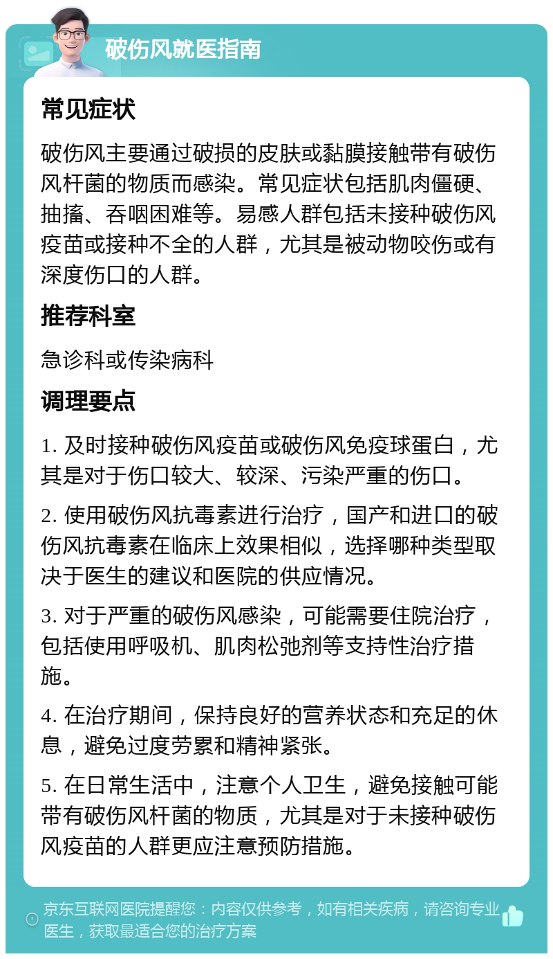 破伤风就医指南 常见症状 破伤风主要通过破损的皮肤或黏膜接触带有破伤风杆菌的物质而感染。常见症状包括肌肉僵硬、抽搐、吞咽困难等。易感人群包括未接种破伤风疫苗或接种不全的人群，尤其是被动物咬伤或有深度伤口的人群。 推荐科室 急诊科或传染病科 调理要点 1. 及时接种破伤风疫苗或破伤风免疫球蛋白，尤其是对于伤口较大、较深、污染严重的伤口。 2. 使用破伤风抗毒素进行治疗，国产和进口的破伤风抗毒素在临床上效果相似，选择哪种类型取决于医生的建议和医院的供应情况。 3. 对于严重的破伤风感染，可能需要住院治疗，包括使用呼吸机、肌肉松弛剂等支持性治疗措施。 4. 在治疗期间，保持良好的营养状态和充足的休息，避免过度劳累和精神紧张。 5. 在日常生活中，注意个人卫生，避免接触可能带有破伤风杆菌的物质，尤其是对于未接种破伤风疫苗的人群更应注意预防措施。