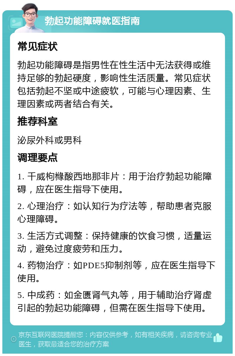 勃起功能障碍就医指南 常见症状 勃起功能障碍是指男性在性生活中无法获得或维持足够的勃起硬度，影响性生活质量。常见症状包括勃起不坚或中途疲软，可能与心理因素、生理因素或两者结合有关。 推荐科室 泌尿外科或男科 调理要点 1. 千威枸橼酸西地那非片：用于治疗勃起功能障碍，应在医生指导下使用。 2. 心理治疗：如认知行为疗法等，帮助患者克服心理障碍。 3. 生活方式调整：保持健康的饮食习惯，适量运动，避免过度疲劳和压力。 4. 药物治疗：如PDE5抑制剂等，应在医生指导下使用。 5. 中成药：如金匮肾气丸等，用于辅助治疗肾虚引起的勃起功能障碍，但需在医生指导下使用。