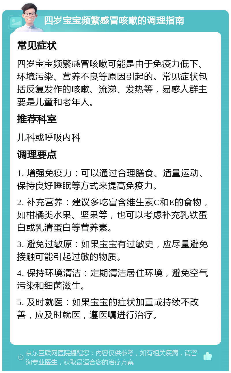 四岁宝宝频繁感冒咳嗽的调理指南 常见症状 四岁宝宝频繁感冒咳嗽可能是由于免疫力低下、环境污染、营养不良等原因引起的。常见症状包括反复发作的咳嗽、流涕、发热等，易感人群主要是儿童和老年人。 推荐科室 儿科或呼吸内科 调理要点 1. 增强免疫力：可以通过合理膳食、适量运动、保持良好睡眠等方式来提高免疫力。 2. 补充营养：建议多吃富含维生素C和E的食物，如柑橘类水果、坚果等，也可以考虑补充乳铁蛋白或乳清蛋白等营养素。 3. 避免过敏原：如果宝宝有过敏史，应尽量避免接触可能引起过敏的物质。 4. 保持环境清洁：定期清洁居住环境，避免空气污染和细菌滋生。 5. 及时就医：如果宝宝的症状加重或持续不改善，应及时就医，遵医嘱进行治疗。