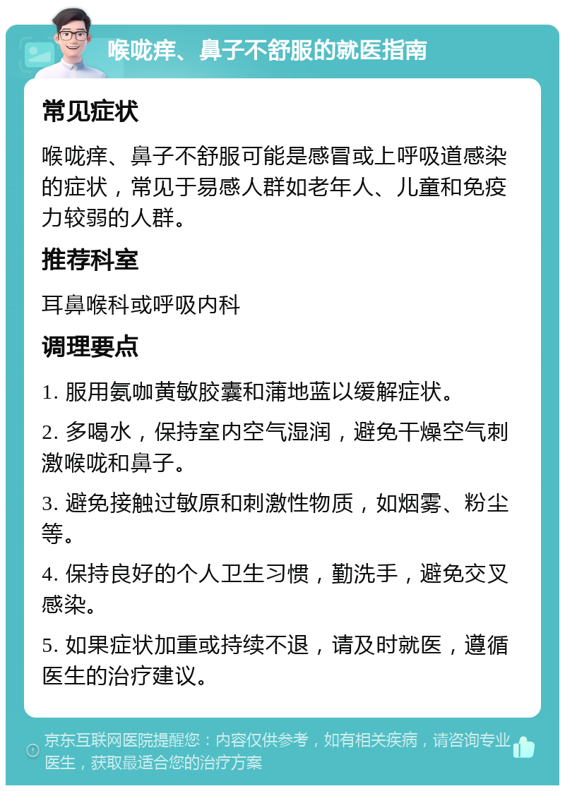 喉咙痒、鼻子不舒服的就医指南 常见症状 喉咙痒、鼻子不舒服可能是感冒或上呼吸道感染的症状，常见于易感人群如老年人、儿童和免疫力较弱的人群。 推荐科室 耳鼻喉科或呼吸内科 调理要点 1. 服用氨咖黄敏胶囊和蒲地蓝以缓解症状。 2. 多喝水，保持室内空气湿润，避免干燥空气刺激喉咙和鼻子。 3. 避免接触过敏原和刺激性物质，如烟雾、粉尘等。 4. 保持良好的个人卫生习惯，勤洗手，避免交叉感染。 5. 如果症状加重或持续不退，请及时就医，遵循医生的治疗建议。