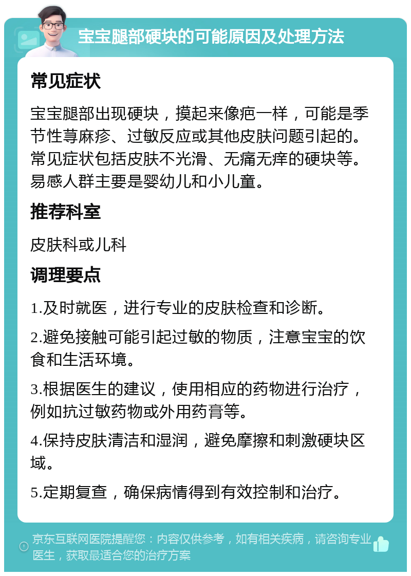 宝宝腿部硬块的可能原因及处理方法 常见症状 宝宝腿部出现硬块，摸起来像疤一样，可能是季节性荨麻疹、过敏反应或其他皮肤问题引起的。常见症状包括皮肤不光滑、无痛无痒的硬块等。易感人群主要是婴幼儿和小儿童。 推荐科室 皮肤科或儿科 调理要点 1.及时就医，进行专业的皮肤检查和诊断。 2.避免接触可能引起过敏的物质，注意宝宝的饮食和生活环境。 3.根据医生的建议，使用相应的药物进行治疗，例如抗过敏药物或外用药膏等。 4.保持皮肤清洁和湿润，避免摩擦和刺激硬块区域。 5.定期复查，确保病情得到有效控制和治疗。