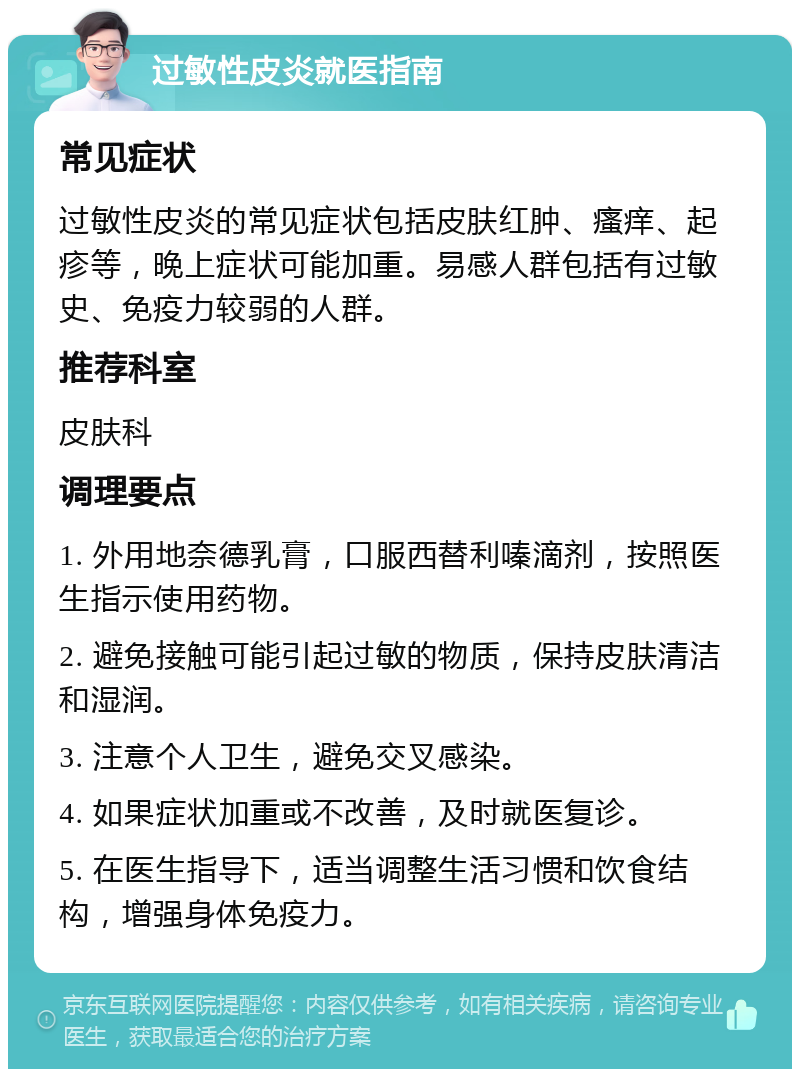 过敏性皮炎就医指南 常见症状 过敏性皮炎的常见症状包括皮肤红肿、瘙痒、起疹等，晚上症状可能加重。易感人群包括有过敏史、免疫力较弱的人群。 推荐科室 皮肤科 调理要点 1. 外用地奈德乳膏，口服西替利嗪滴剂，按照医生指示使用药物。 2. 避免接触可能引起过敏的物质，保持皮肤清洁和湿润。 3. 注意个人卫生，避免交叉感染。 4. 如果症状加重或不改善，及时就医复诊。 5. 在医生指导下，适当调整生活习惯和饮食结构，增强身体免疫力。