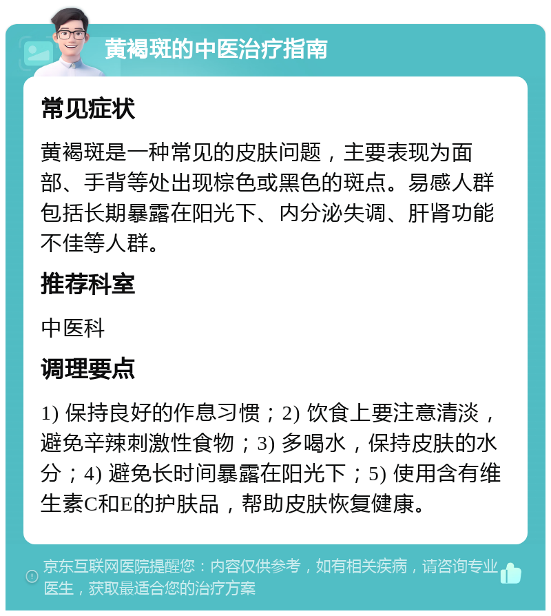 黄褐斑的中医治疗指南 常见症状 黄褐斑是一种常见的皮肤问题，主要表现为面部、手背等处出现棕色或黑色的斑点。易感人群包括长期暴露在阳光下、内分泌失调、肝肾功能不佳等人群。 推荐科室 中医科 调理要点 1) 保持良好的作息习惯；2) 饮食上要注意清淡，避免辛辣刺激性食物；3) 多喝水，保持皮肤的水分；4) 避免长时间暴露在阳光下；5) 使用含有维生素C和E的护肤品，帮助皮肤恢复健康。