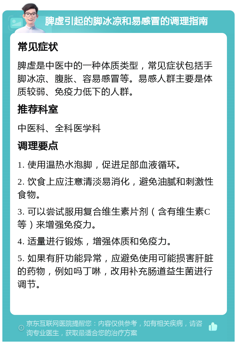 脾虚引起的脚冰凉和易感冒的调理指南 常见症状 脾虚是中医中的一种体质类型，常见症状包括手脚冰凉、腹胀、容易感冒等。易感人群主要是体质较弱、免疫力低下的人群。 推荐科室 中医科、全科医学科 调理要点 1. 使用温热水泡脚，促进足部血液循环。 2. 饮食上应注意清淡易消化，避免油腻和刺激性食物。 3. 可以尝试服用复合维生素片剂（含有维生素C等）来增强免疫力。 4. 适量进行锻炼，增强体质和免疫力。 5. 如果有肝功能异常，应避免使用可能损害肝脏的药物，例如吗丁啉，改用补充肠道益生菌进行调节。